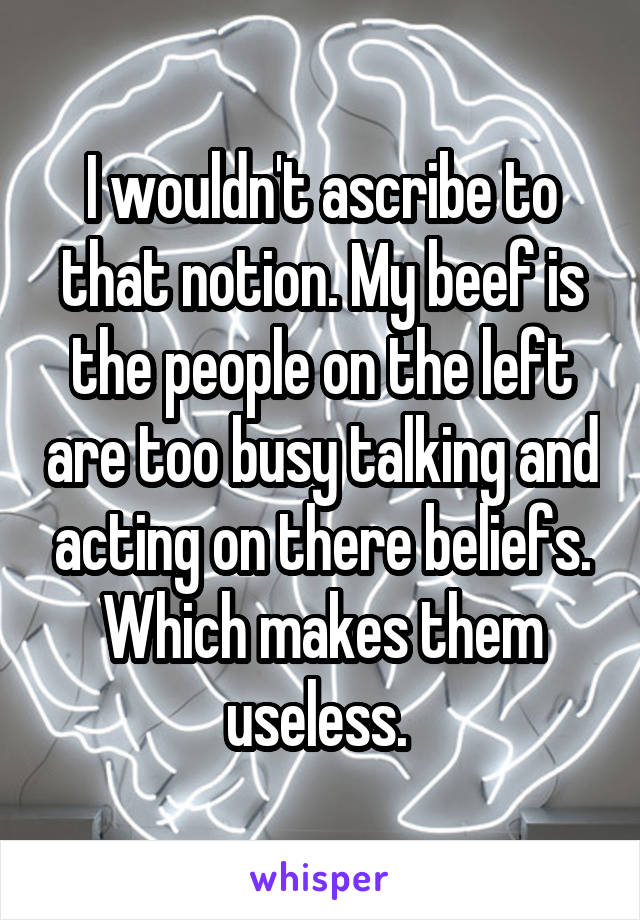 I wouldn't ascribe to that notion. My beef is the people on the left are too busy talking and acting on there beliefs. Which makes them useless. 