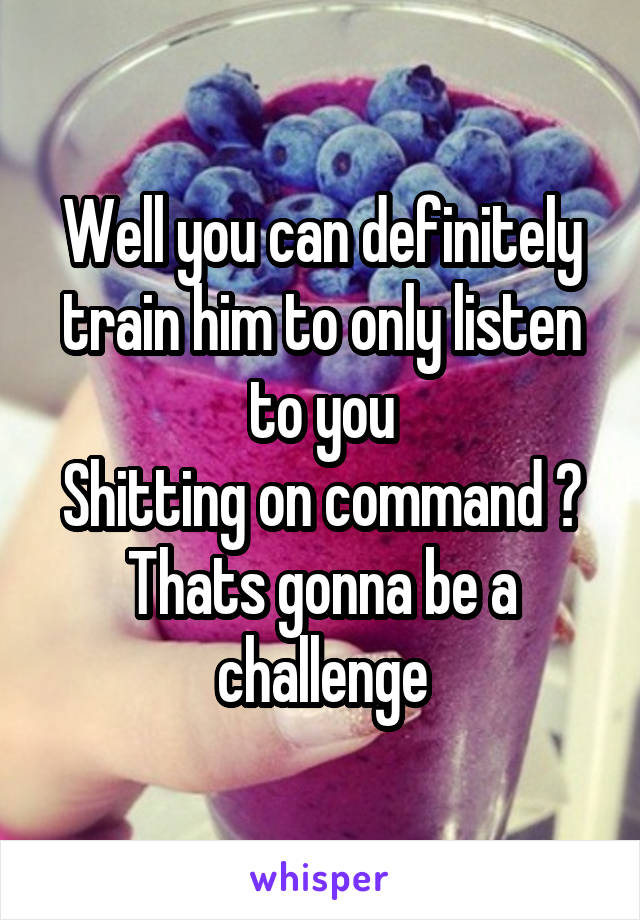 Well you can definitely train him to only listen to you
Shitting on command ? Thats gonna be a challenge