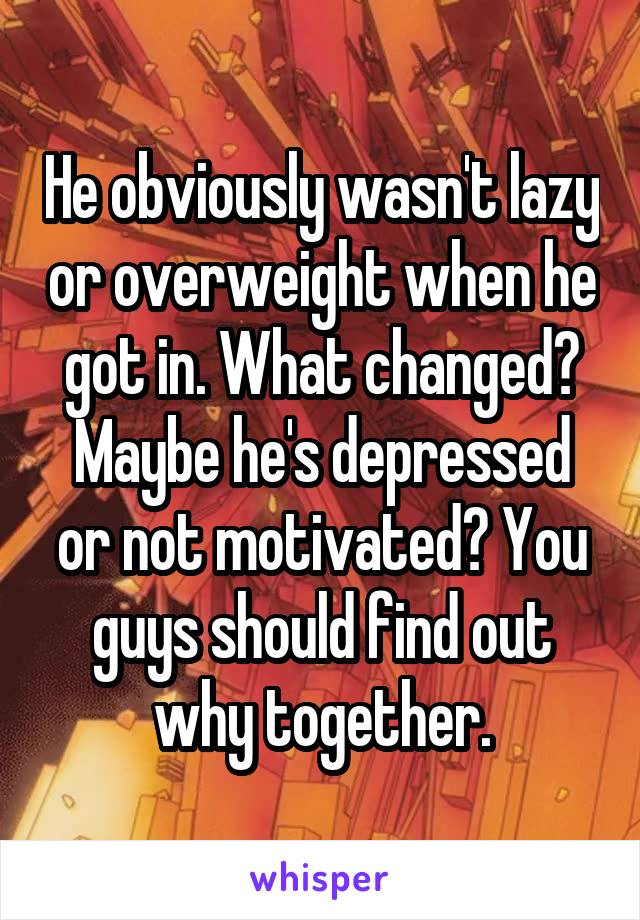 He obviously wasn't lazy or overweight when he got in. What changed? Maybe he's depressed or not motivated? You guys should find out why together.