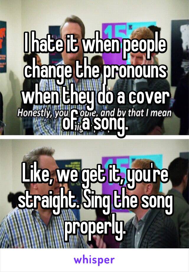 I hate it when people change the pronouns when they do a cover of a song.

Like, we get it, you're straight. Sing the song properly.