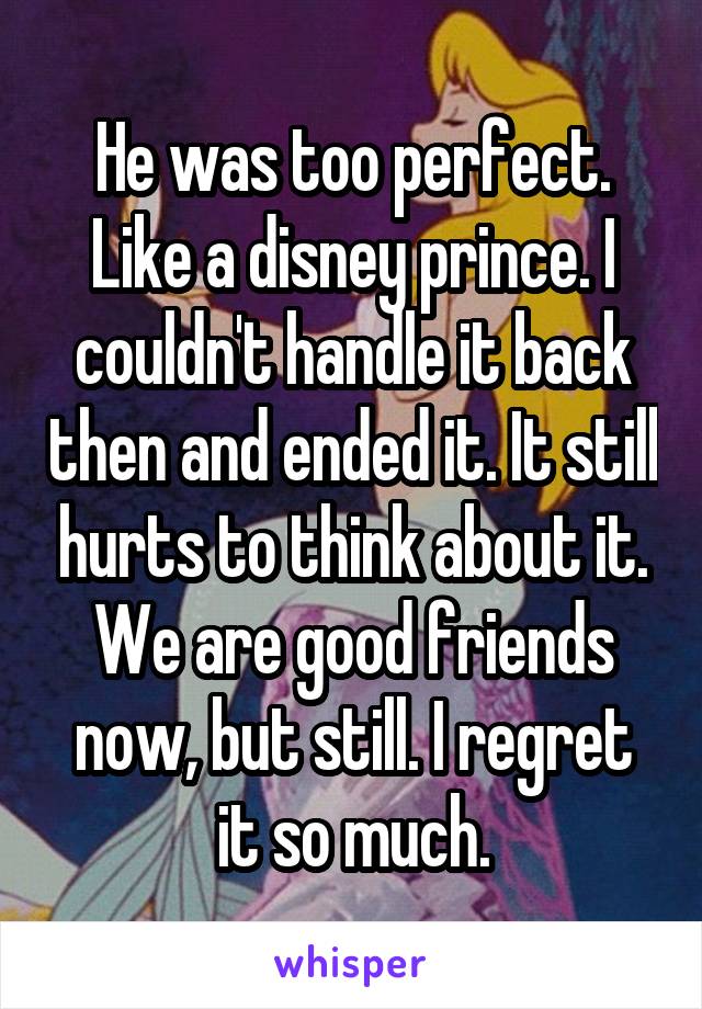 He was too perfect. Like a disney prince. I couldn't handle it back then and ended it. It still hurts to think about it.
We are good friends now, but still. I regret it so much.