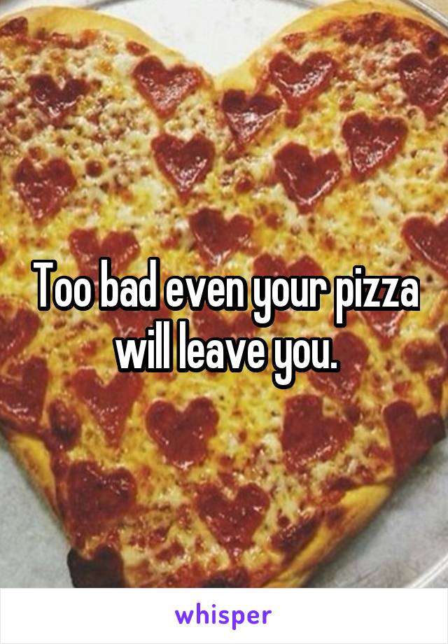 Too bad even your pizza will leave you.