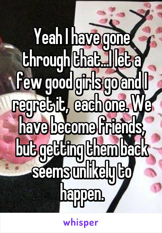 Yeah I have gone through that...I let a few good girls go and I regret it,  each one. We have become friends, but getting them back seems unlikely to happen.