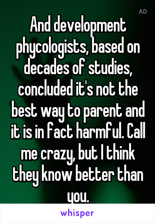 And development phycologists, based on decades of studies, concluded it's not the best way to parent and it is in fact harmful. Call me crazy, but I think they know better than you.