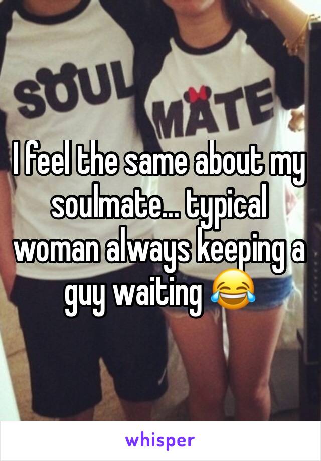 I feel the same about my soulmate... typical woman always keeping a guy waiting 😂