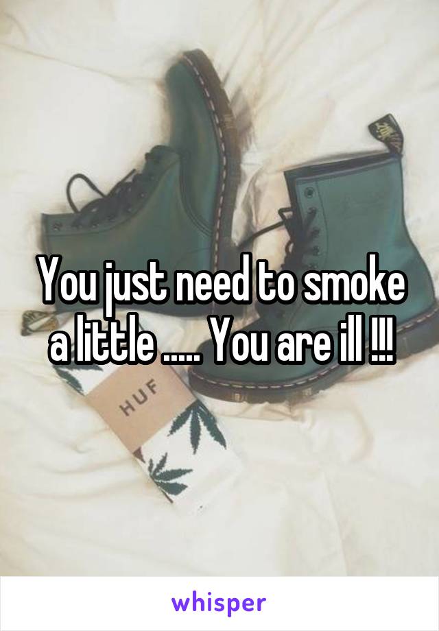 You just need to smoke a little ..... You are ill !!!