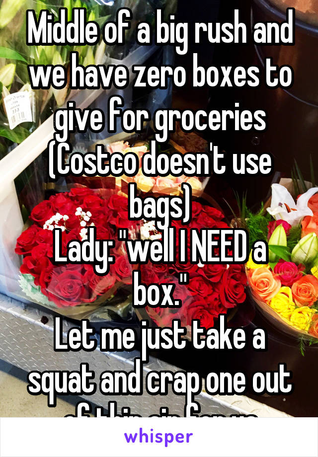 Middle of a big rush and we have zero boxes to give for groceries (Costco doesn't use bags)
Lady: "well I NEED a box."
Let me just take a squat and crap one out of thin air for ya