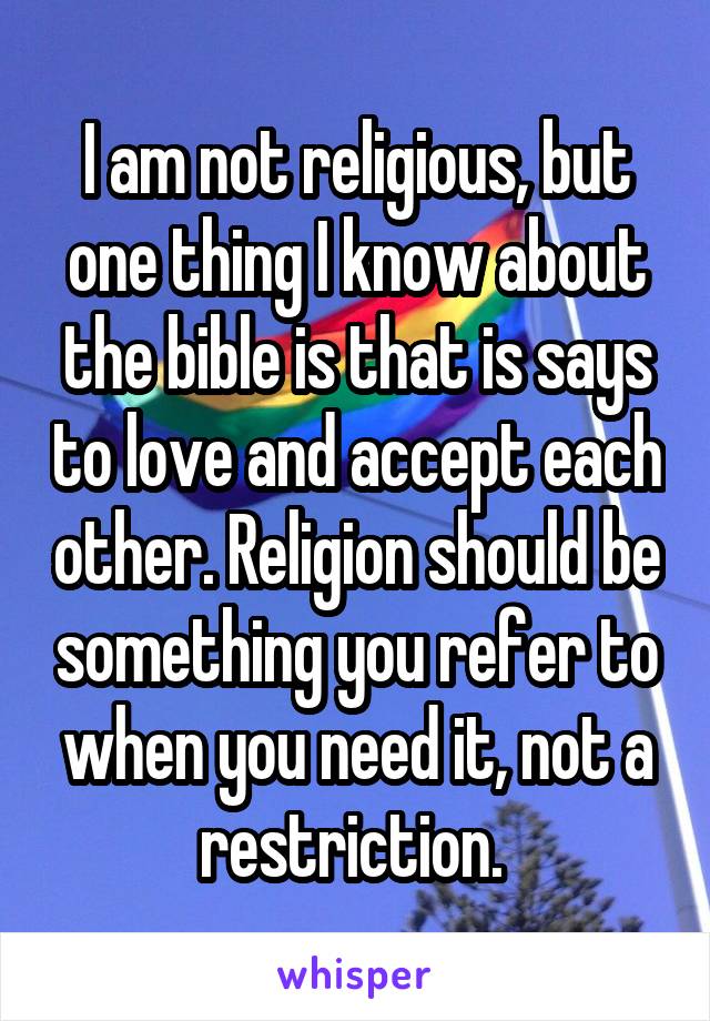 I am not religious, but one thing I know about the bible is that is says to love and accept each other. Religion should be something you refer to when you need it, not a restriction. 