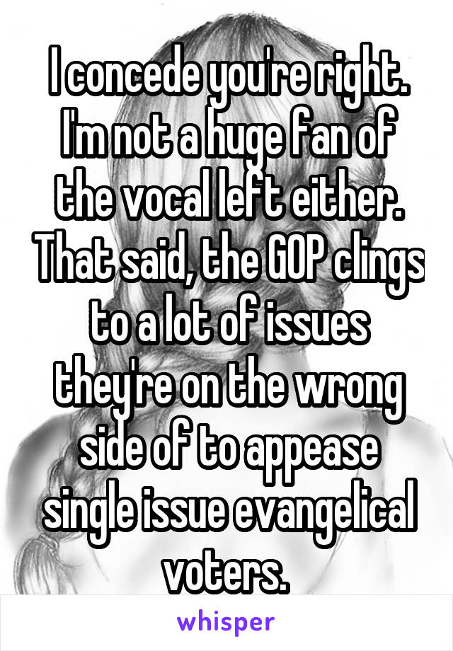 I concede you're right. I'm not a huge fan of the vocal left either. That said, the GOP clings to a lot of issues they're on the wrong side of to appease single issue evangelical voters. 