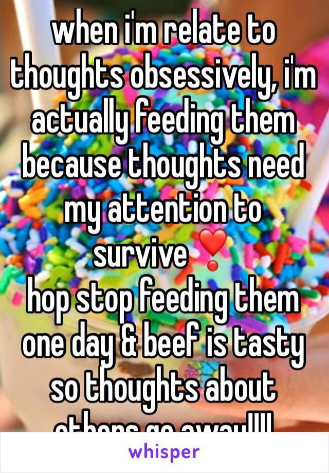 when i'm relate to thoughts obsessively, i'm actually feeding them  because thoughts need my attention to survive❣
hop stop feeding them one day & beef is tasty so thoughts about others go away!!!!