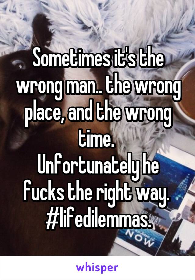 Sometimes it's the wrong man.. the wrong place, and the wrong time. 
Unfortunately he fucks the right way. 
#lifedilemmas.