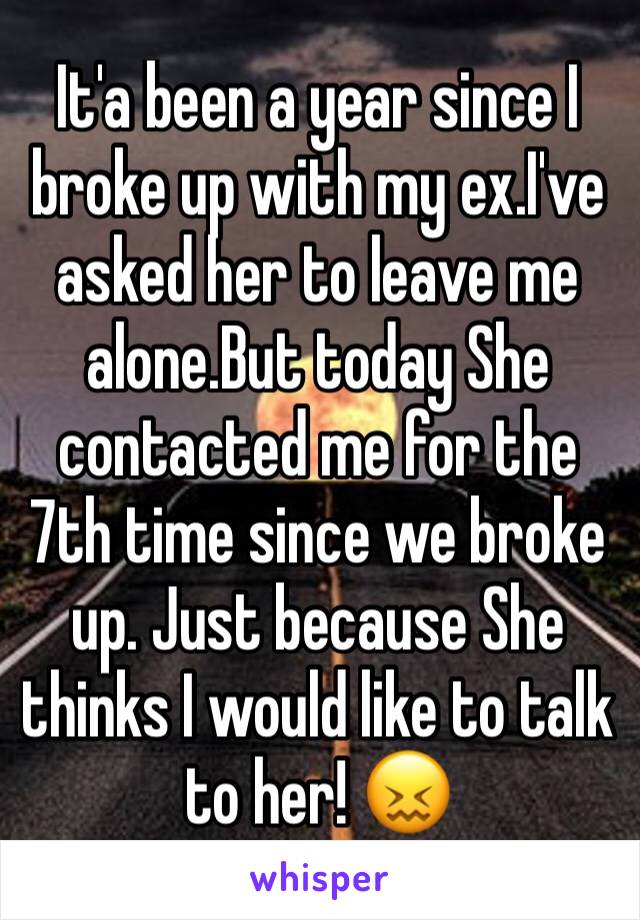 It'a been a year since I broke up with my ex.I've asked her to leave me alone.But today She contacted me for the 7th time since we broke up. Just because She thinks I would like to talk to her! 😖