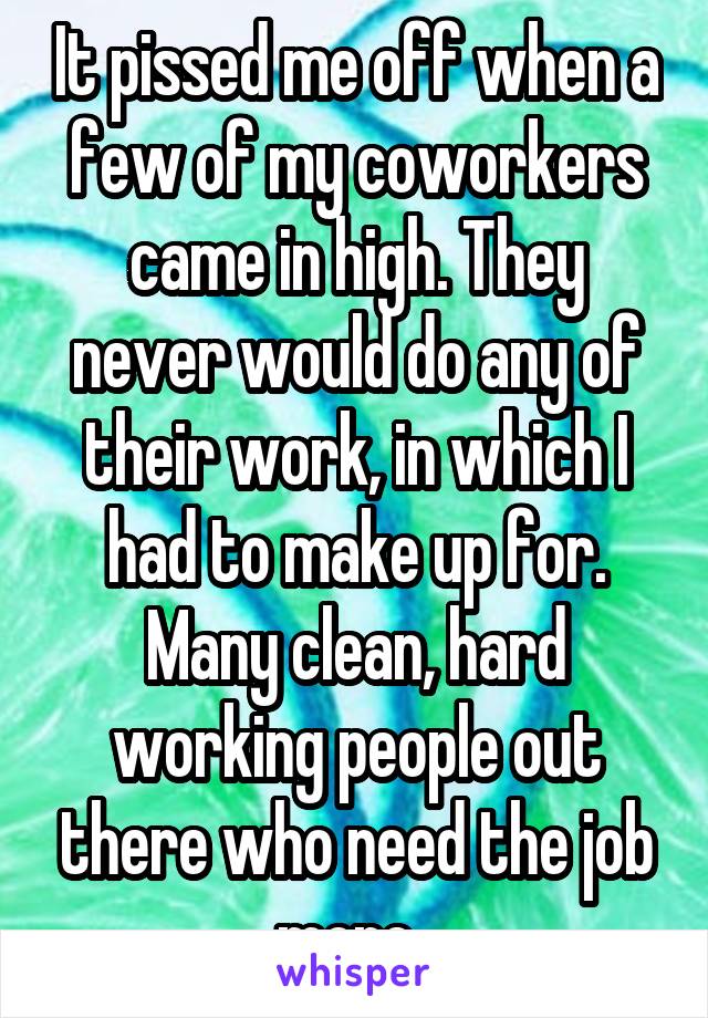 It pissed me off when a few of my coworkers came in high. They never would do any of their work, in which I had to make up for. Many clean, hard working people out there who need the job more. 