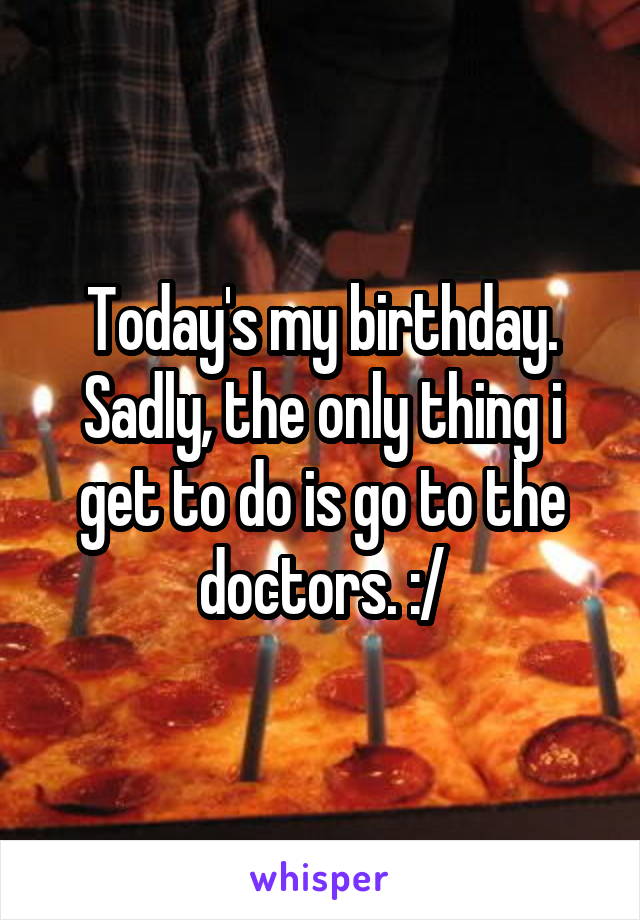 Today's my birthday.
Sadly, the only thing i get to do is go to the doctors. :/