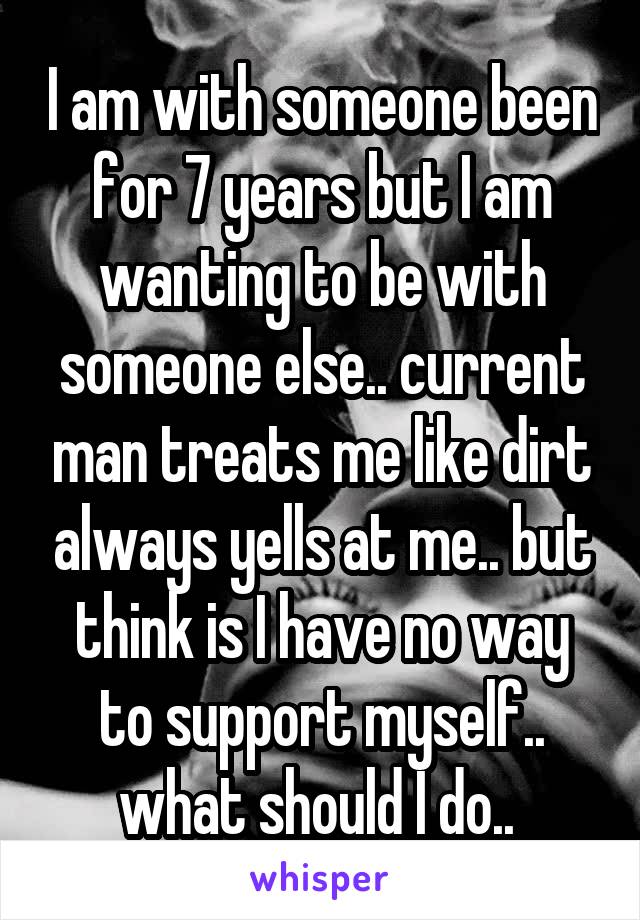 I am with someone been for 7 years but I am wanting to be with someone else.. current man treats me like dirt always yells at me.. but think is I have no way to support myself.. what should I do.. 