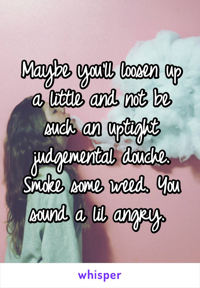 Maybe you'll loosen up a little and not be such an uptight judgemental douche. Smoke some weed. You sound a lil angry. 