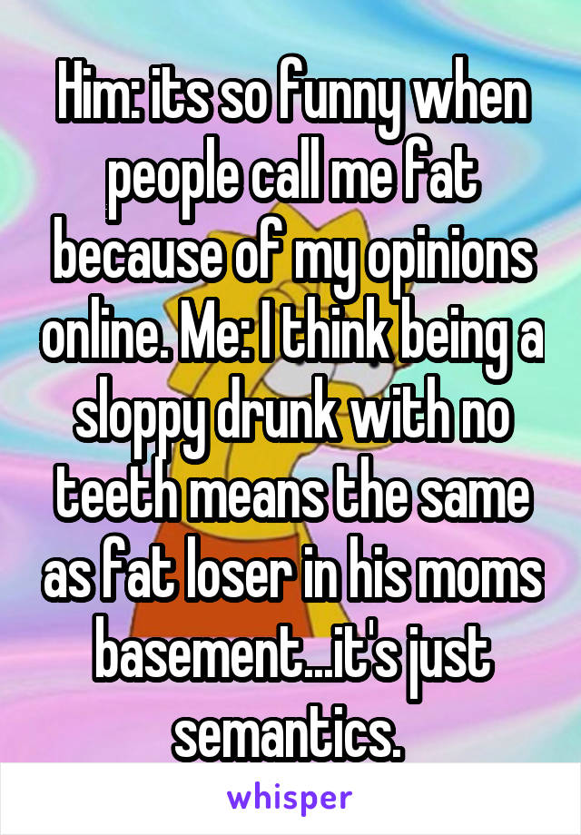 Him: its so funny when people call me fat because of my opinions online. Me: I think being a sloppy drunk with no teeth means the same as fat loser in his moms basement...it's just semantics. 