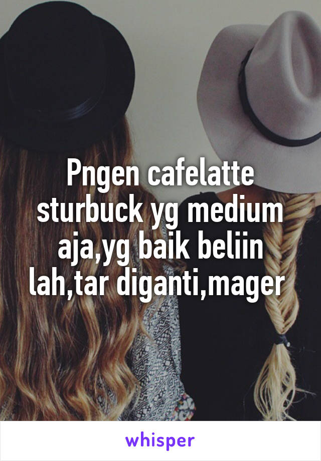 Pngen cafelatte sturbuck yg medium aja,yg baik beliin lah,tar diganti,mager 