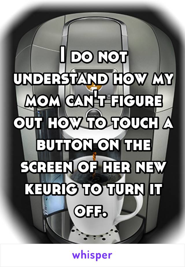 I do not understand how my mom can't figure out how to touch a button on the screen of her new keurig to turn it off. 