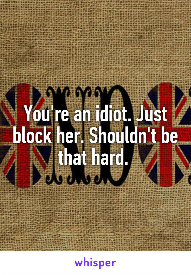 You're an idiot. Just block her. Shouldn't be that hard. 