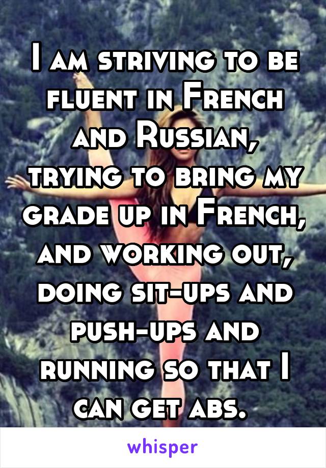 I am striving to be fluent in French and Russian, trying to bring my grade up in French, and working out, doing sit-ups and push-ups and running so that I can get abs. 