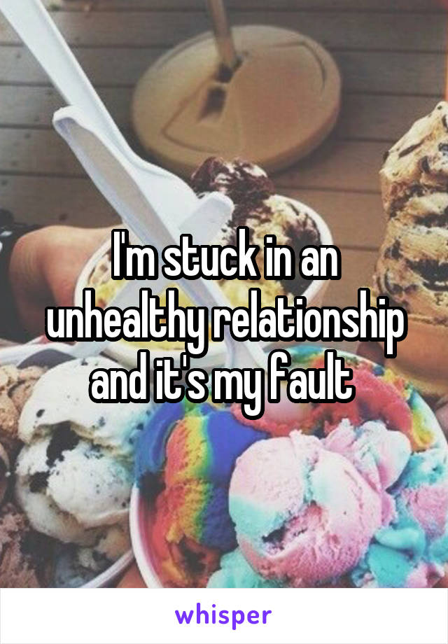 I'm stuck in an unhealthy relationship and it's my fault 