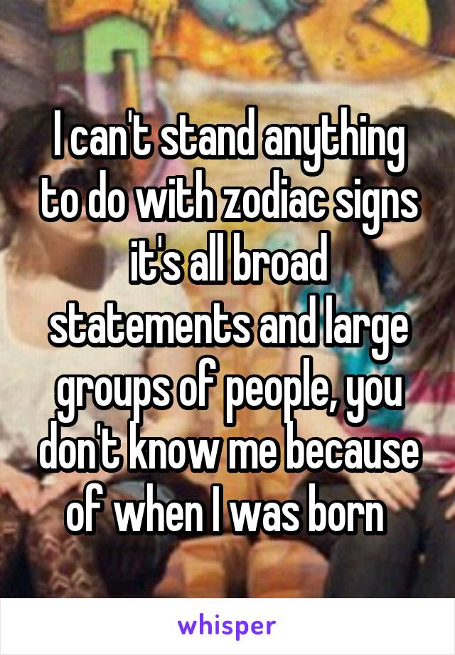 I can't stand anything to do with zodiac signs it's all broad statements and large groups of people, you don't know me because of when I was born 