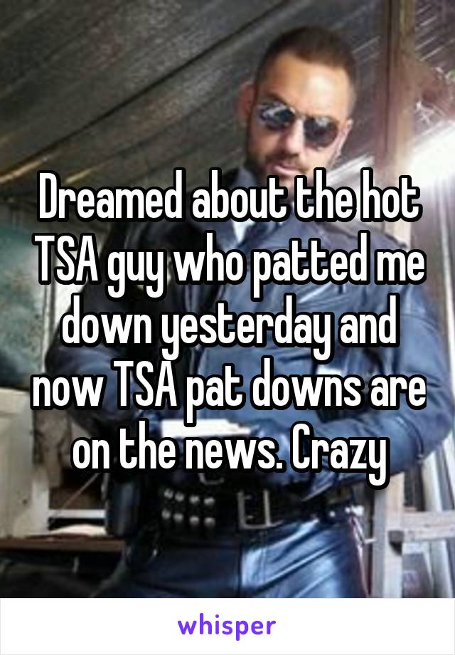 Dreamed about the hot TSA guy who patted me down yesterday and now TSA pat downs are on the news. Crazy