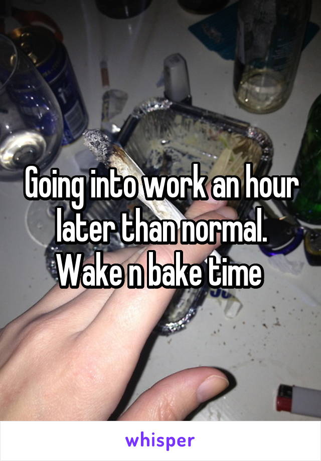 Going into work an hour later than normal. Wake n bake time 