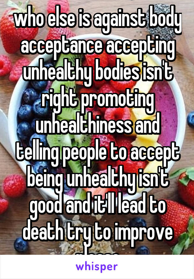 who else is against body acceptance accepting unhealthy bodies isn't right promoting unhealthiness and telling people to accept being unhealthy isn't good and it'll lead to death try to improve please