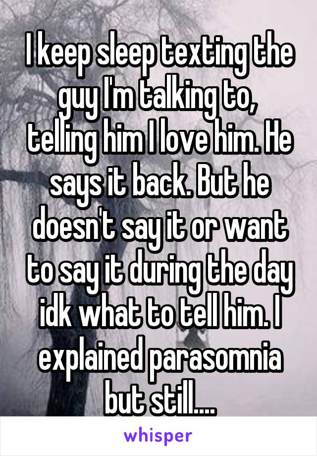 I keep sleep texting the guy I'm talking to,  telling him I love him. He says it back. But he doesn't say it or want to say it during the day idk what to tell him. I explained parasomnia but still....