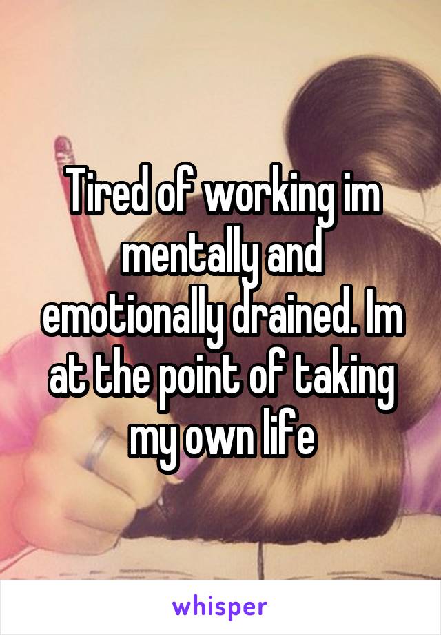 Tired of working im mentally and emotionally drained. Im at the point of taking my own life