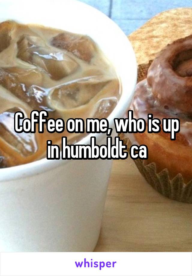 Coffee on me, who is up in humboldt ca