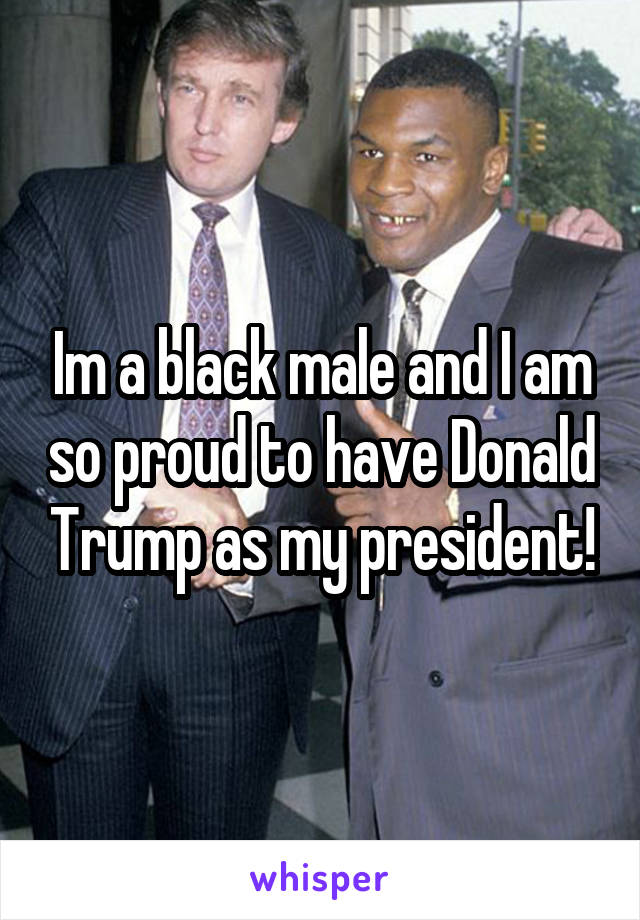 Im a black male and I am so proud to have Donald Trump as my president!