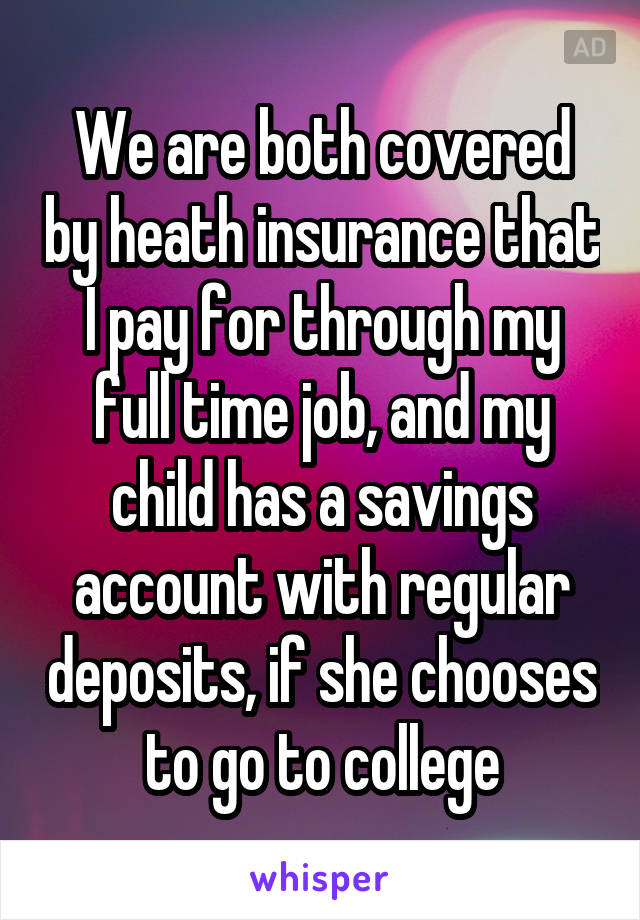 We are both covered by heath insurance that I pay for through my full time job, and my child has a savings account with regular deposits, if she chooses to go to college