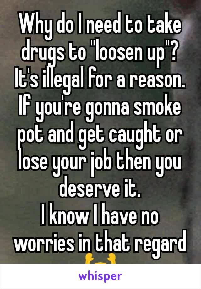 Why do I need to take drugs to "loosen up"?
It's illegal for a reason.
If you're gonna smoke pot and get caught or lose your job then you deserve it.
I know I have no worries in that regard
🙌