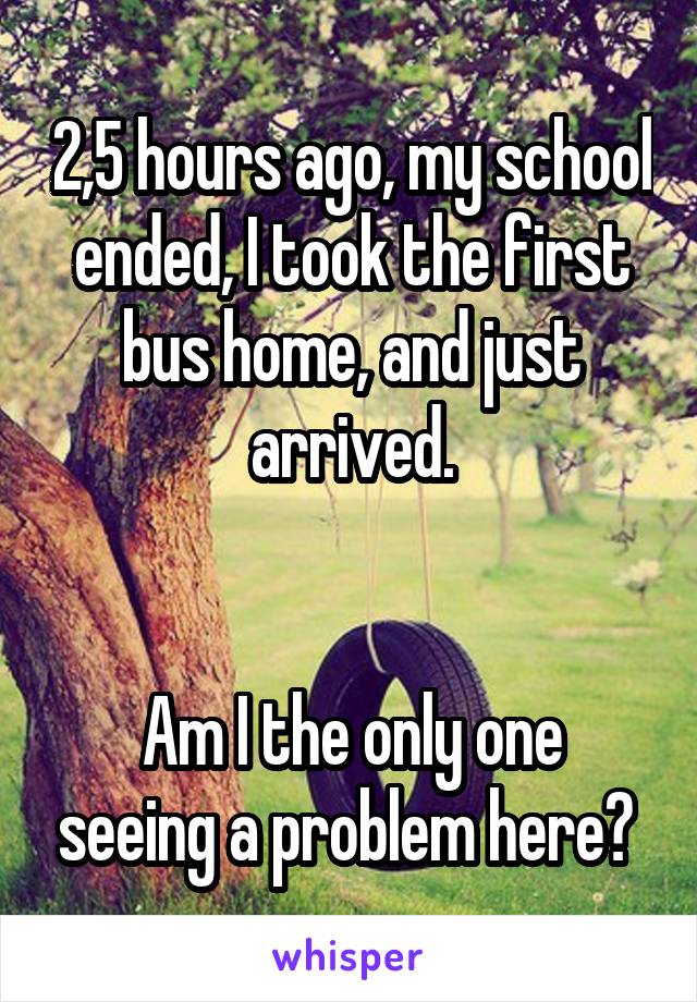 2,5 hours ago, my school ended, I took the first bus home, and just arrived.


Am I the only one seeing a problem here? 