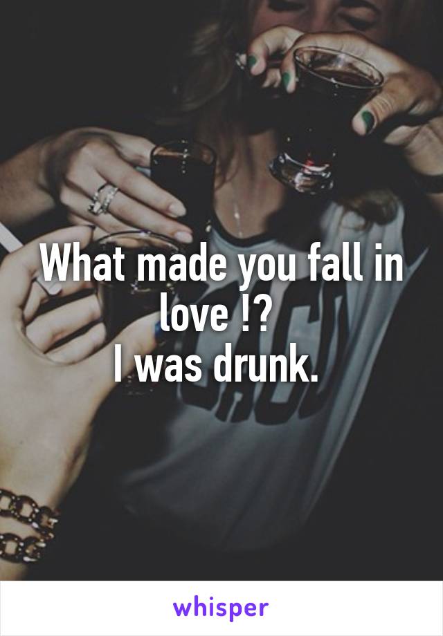 What made you fall in love !? 
I was drunk. 