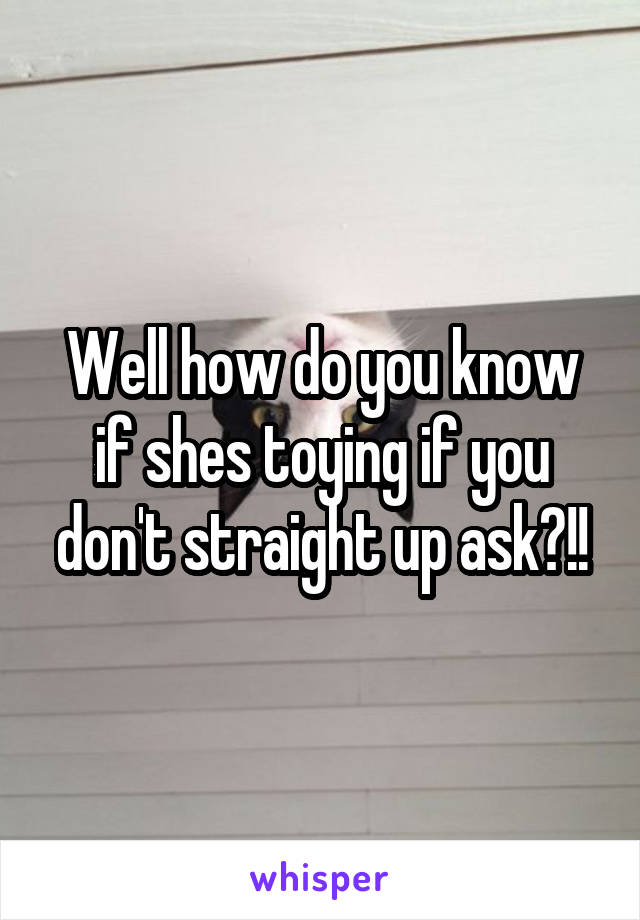 Well how do you know if shes toying if you don't straight up ask?!!