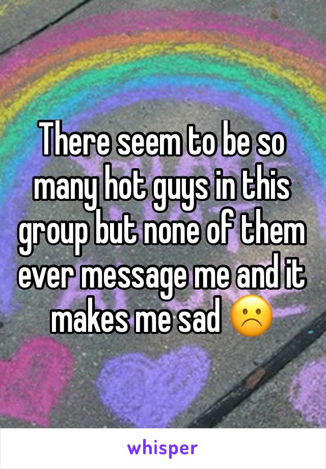 There seem to be so many hot guys in this group but none of them ever message me and it makes me sad ☹️