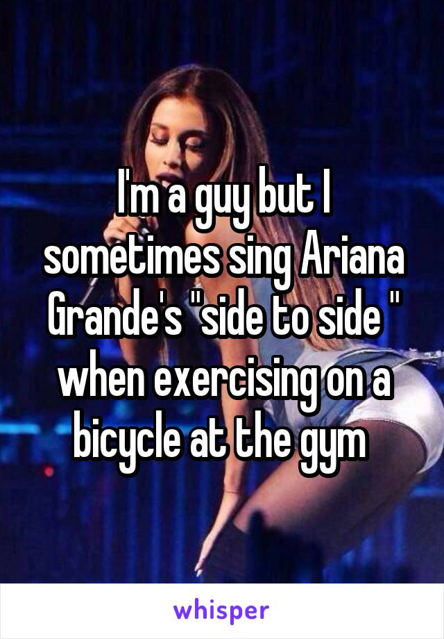 I'm a guy but I sometimes sing Ariana Grande's "side to side " when exercising on a bicycle at the gym 