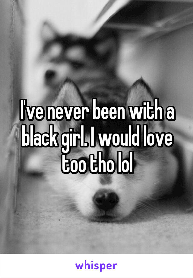 I've never been with a black girl. I would love too tho lol