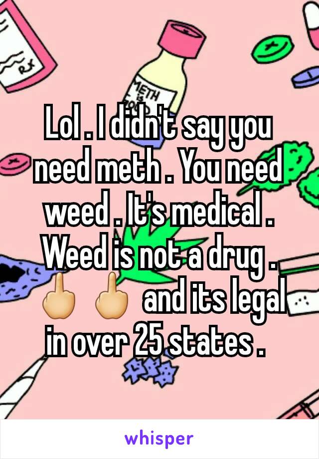 Lol . I didn't say you need meth . You need weed . It's medical . Weed is not a drug . 🖕🖕 and its legal in over 25 states . 