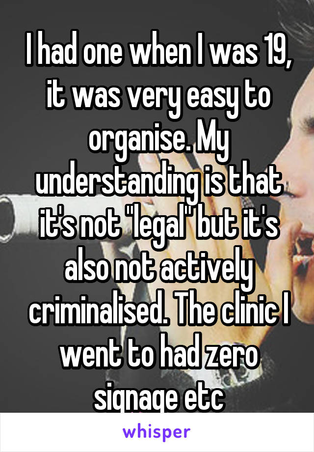 I had one when I was 19, it was very easy to organise. My understanding is that it's not "legal" but it's also not actively criminalised. The clinic I went to had zero signage etc