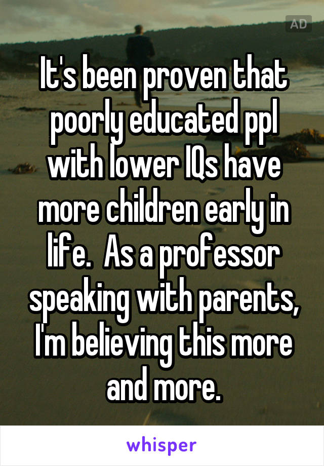 It's been proven that poorly educated ppl with lower IQs have more children early in life.  As a professor speaking with parents, I'm believing this more and more.