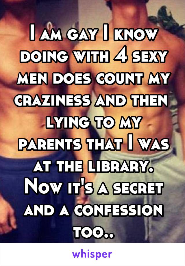 I am gay I know doing with 4 sexy men does count my craziness and then  lying to my parents that I was at the library. Now it's a secret and a confession too..