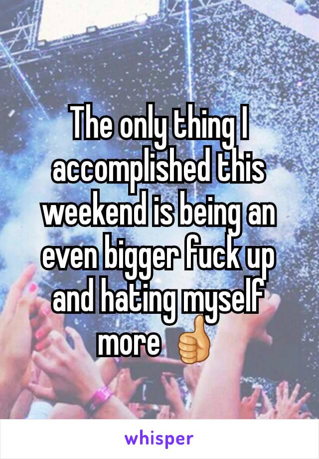 The only thing I accomplished this weekend is being an even bigger fuck up and hating myself more 👍