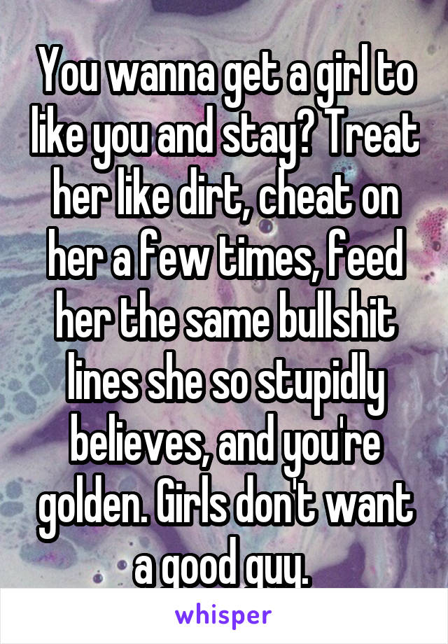 You wanna get a girl to like you and stay? Treat her like dirt, cheat on her a few times, feed her the same bullshit lines she so stupidly believes, and you're golden. Girls don't want a good guy. 