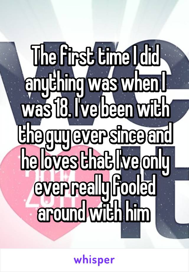 The first time I did anything was when I was 18. I've been with the guy ever since and he loves that I've only ever really fooled around with him 