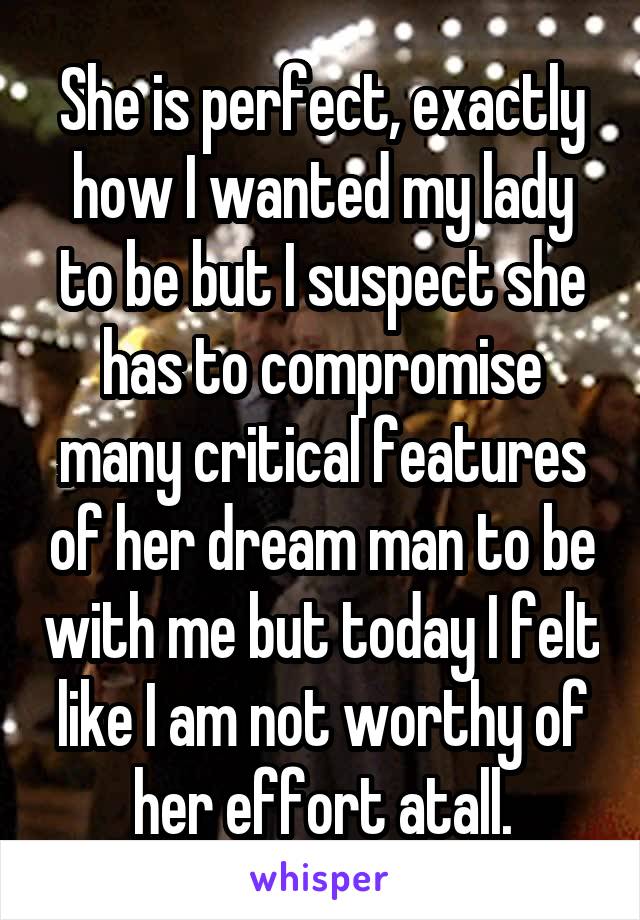 She is perfect, exactly how I wanted my lady to be but I suspect she has to compromise many critical features of her dream man to be with me but today I felt like I am not worthy of her effort atall.